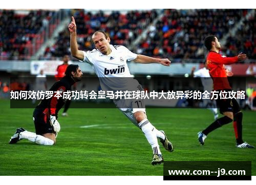 如何效仿罗本成功转会皇马并在球队中大放异彩的全方位攻略 如何效仿罗本成功转会皇马并在球队中大放异彩的全方位攻略