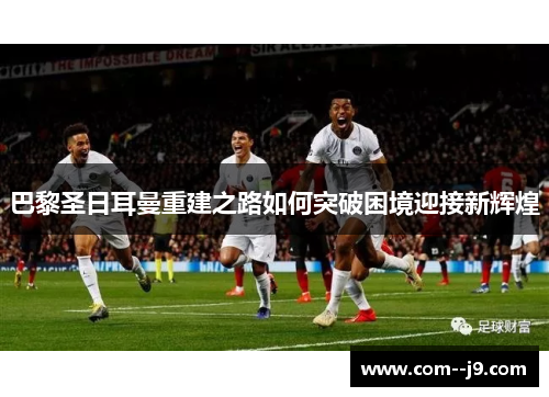 巴黎圣日耳曼重建之路如何突破困境迎接新辉煌