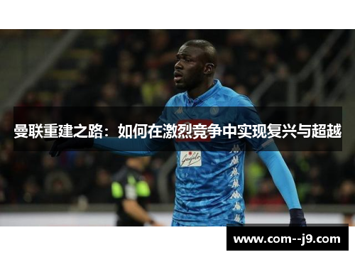 曼联重建之路:如何在激烈竞争中实现复兴与超越 曼联重建之路:如何在激烈竞争中实现复兴与超越