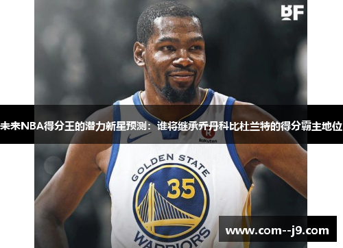 未来NBA得分王的潜力新星预测：谁将继承乔丹科比杜兰特的得分霸主地位
