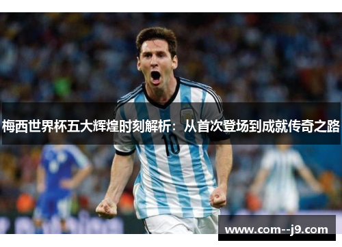 梅西世界杯五大辉煌时刻解析：从首次登场到成就传奇之路