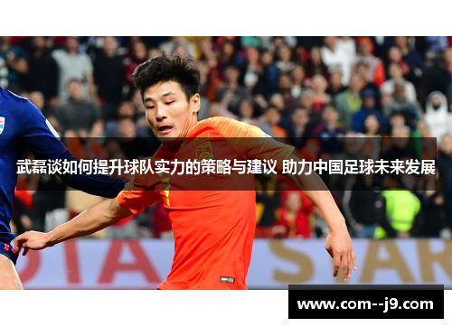武磊谈如何提升球队实力的策略与建议 助力中国足球未来发展 武磊谈如何提升球队实力的策略与建议 助力中国足球未来发展