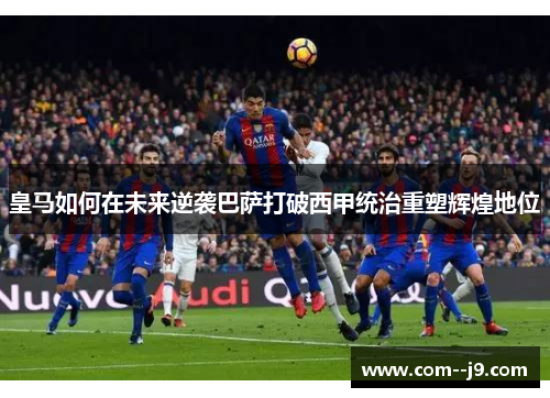 皇马如何在未来逆袭巴萨打破西甲统治重塑辉煌地位