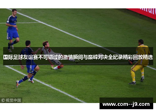 国际足球友谊赛不可错过的激情瞬间与巅峰对决全纪录精彩回放精选 国际足球友谊赛不可错过的激情瞬间与巅峰对决全纪录精彩回放精选