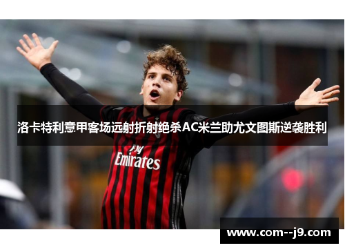 洛卡特利意甲客场远射折射绝杀AC米兰助尤文图斯逆袭胜利