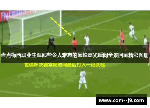 盘点梅西职业生涯那些令人难忘的巅峰高光瞬间全景回顾精彩图册 盘点梅西职业生涯那些令人难忘的巅峰高光瞬间全景回顾精彩图册