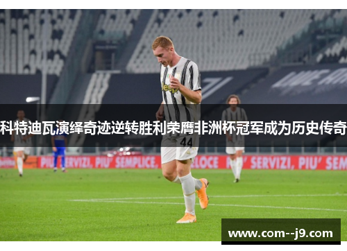 科特迪瓦演绎奇迹逆转胜利荣膺非洲杯冠军成为历史传奇
